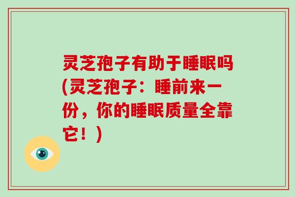 灵芝孢子有助于吗(灵芝孢子：睡前来一份，你的质量全靠它！)