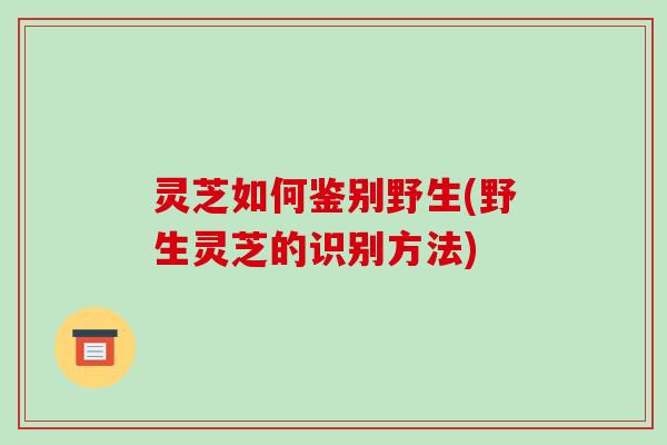 灵芝如何鉴别野生(野生灵芝的识别方法)