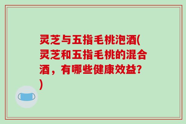 灵芝与五指毛桃泡酒(灵芝和五指毛桃的混合酒，有哪些健康效益？)