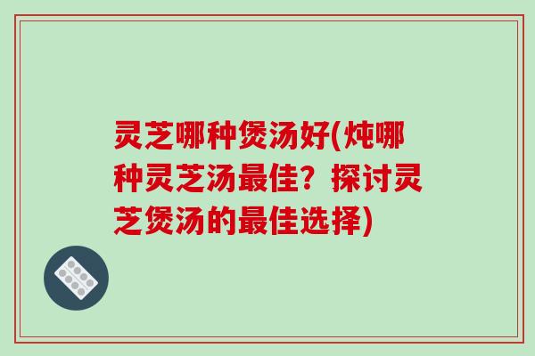 灵芝哪种煲汤好(炖哪种灵芝汤佳？探讨灵芝煲汤的佳选择)