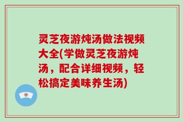 灵芝夜游炖汤做法视频大全(学做灵芝夜游炖汤，配合详细视频，轻松搞定美味养生汤)