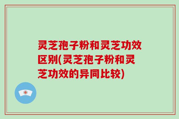 灵芝孢子粉和灵芝功效区别(灵芝孢子粉和灵芝功效的异同比较)