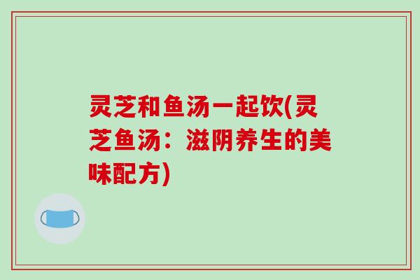 灵芝和鱼汤一起饮(灵芝鱼汤：滋阴养生的美味配方)