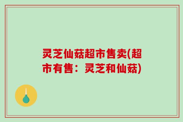 灵芝仙菇超市售卖(超市有售：灵芝和仙菇)