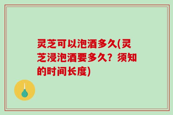 灵芝可以泡酒多久(灵芝浸泡酒要多久？须知的时间长度)