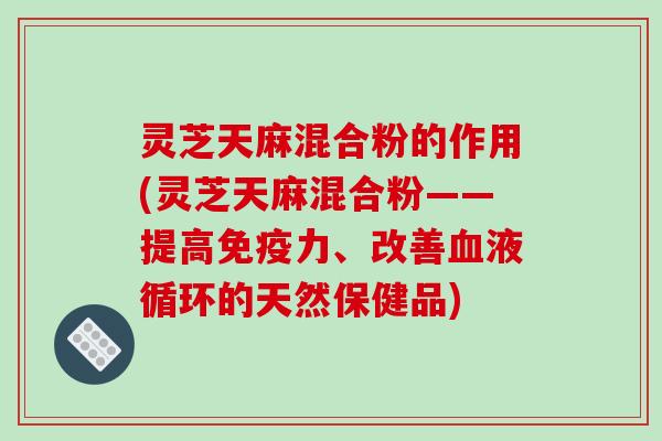 灵芝天麻混合粉的作用(灵芝天麻混合粉——提高免疫力、改善的天然保健品)