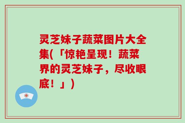 灵芝妹子蔬菜图片大全集(「惊艳呈现！蔬菜界的灵芝妹子，尽收眼底！」)