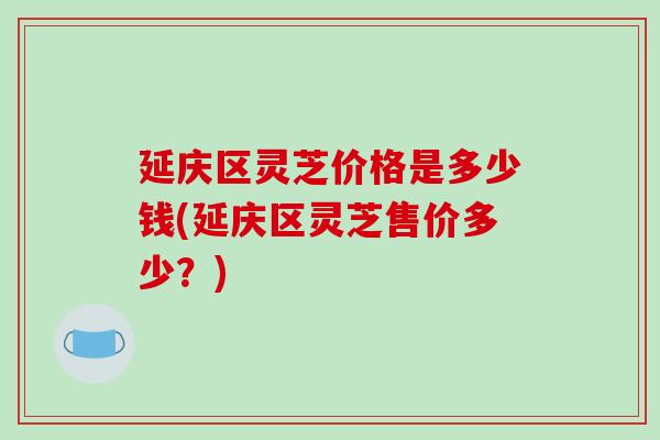 延庆区灵芝价格是多少钱(延庆区灵芝售价多少？)
