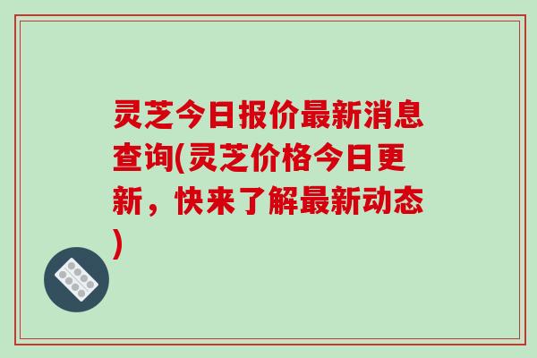 灵芝今日报价新消息查询(灵芝价格今日更新，快来了解新动态)