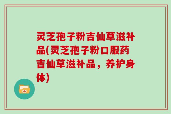 灵芝孢子粉吉仙草滋补品(灵芝孢子粉口服药吉仙草滋补品，养护身体)