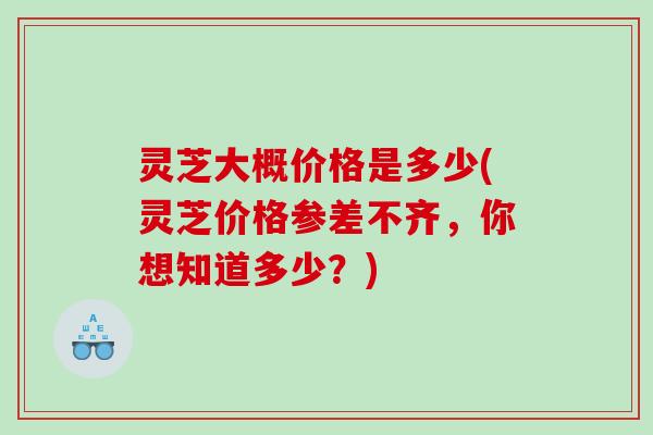 灵芝大概价格是多少(灵芝价格参差不齐，你想知道多少？)