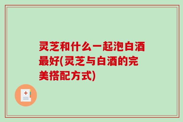 灵芝和什么一起泡白酒好(灵芝与白酒的完美搭配方式)