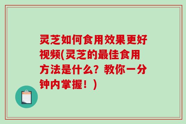 灵芝如何食用效果更好视频(灵芝的最佳食用方法是什么？教你一分钟内掌握！)