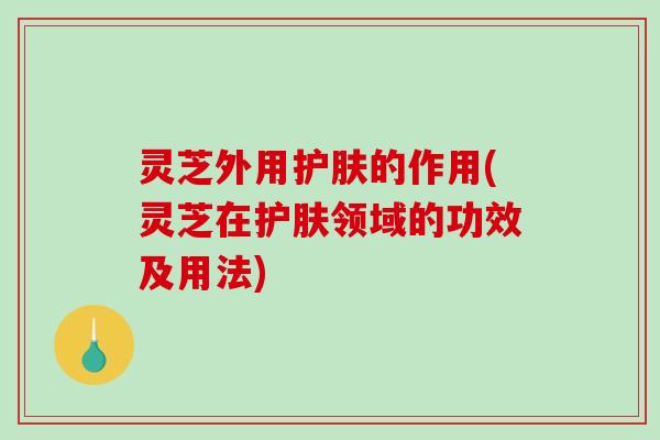 灵芝外用护肤的作用(灵芝在护肤领域的功效及用法)