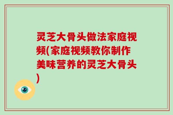 灵芝大骨头做法家庭视频(家庭视频教你制作美味营养的灵芝大骨头)