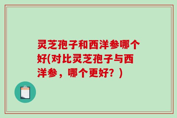 灵芝孢子和西洋参哪个好(对比灵芝孢子与西洋参，哪个更好？)