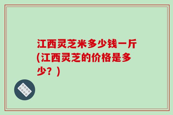 江西灵芝米多少钱一斤(江西灵芝的价格是多少？)