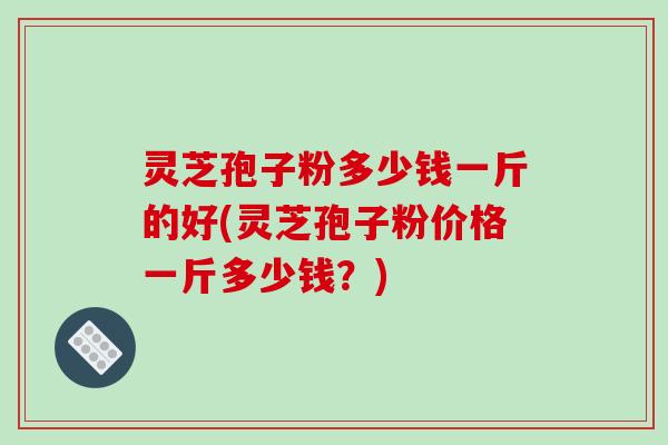 灵芝孢子粉多少钱一斤的好(灵芝孢子粉价格一斤多少钱？)