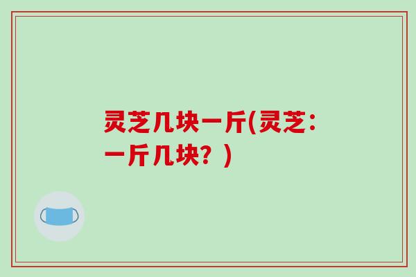 灵芝几块一斤(灵芝：一斤几块？)
