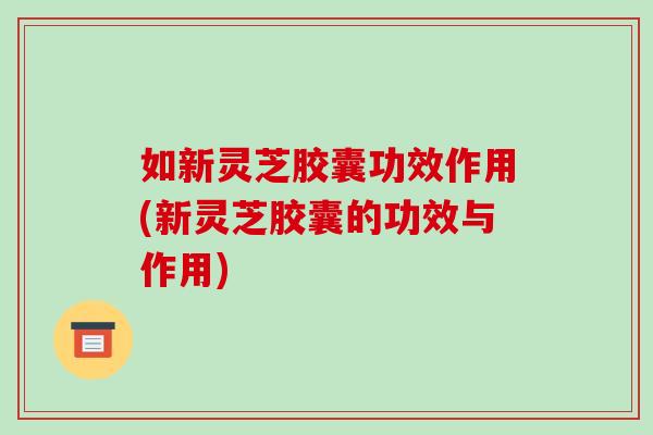 如新灵芝胶囊功效作用(新灵芝胶囊的功效与作用)