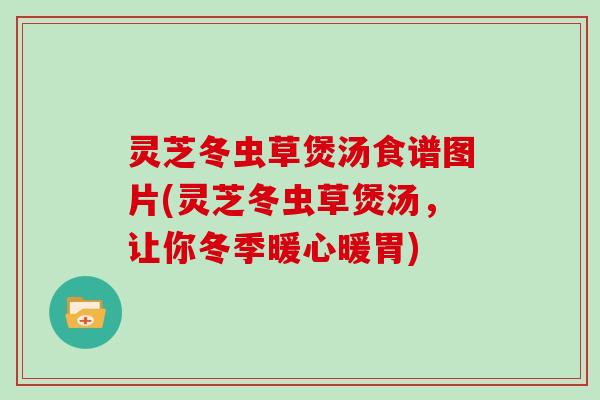 灵芝冬虫草煲汤食谱图片(灵芝冬虫草煲汤，让你冬季暖心暖胃)