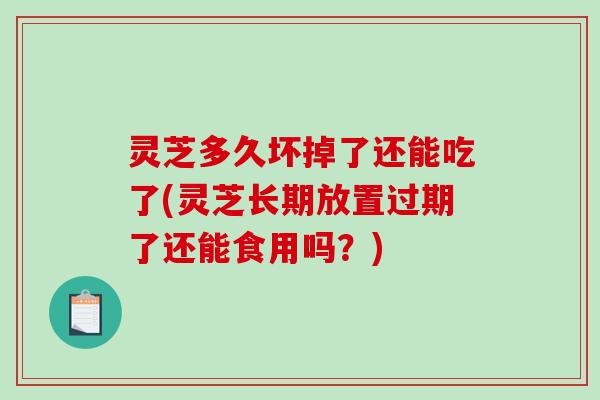 灵芝多久坏掉了还能吃了(灵芝长期放置过期了还能食用吗？)