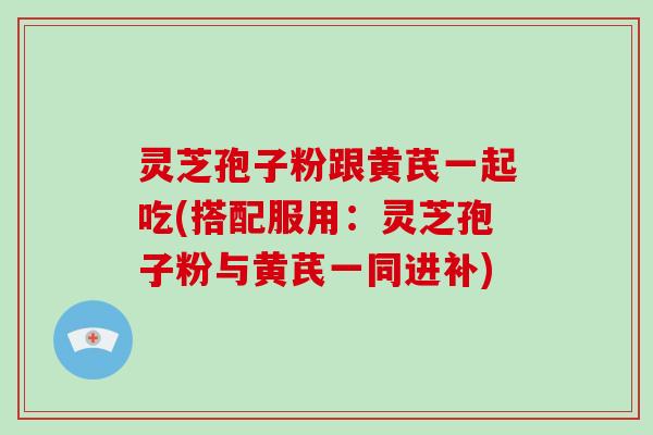 灵芝孢子粉跟黄芪一起吃(搭配服用：灵芝孢子粉与黄芪一同进补)