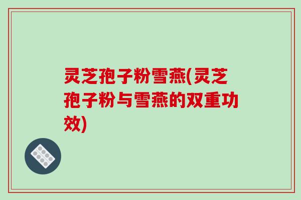 灵芝孢子粉雪燕(灵芝孢子粉与雪燕的双重功效)