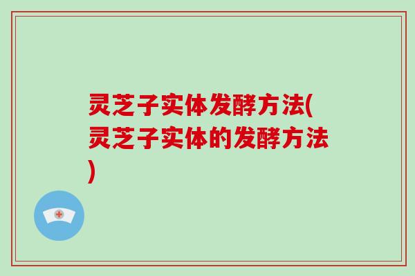灵芝子实体发酵方法(灵芝子实体的发酵方法)