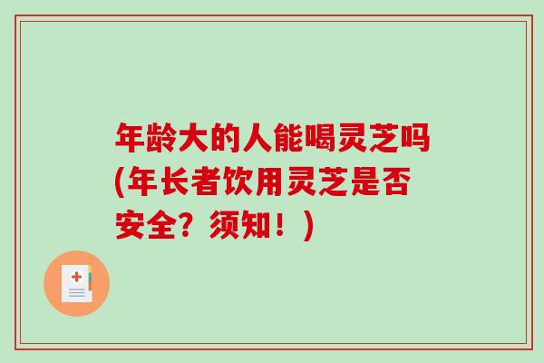 年龄大的人能喝灵芝吗(年长者饮用灵芝是否安全？须知！)