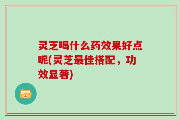 灵芝喝什么果好点呢(灵芝佳搭配，功效显著)