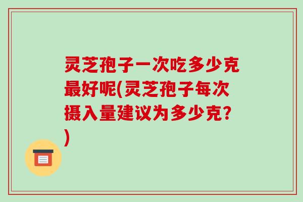 灵芝孢子一次吃多少克好呢(灵芝孢子每次摄入量建议为多少克？)