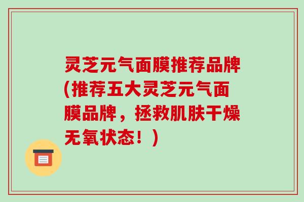 灵芝元气面膜推荐品牌(推荐五大灵芝元气面膜品牌，拯救干燥无氧状态！)