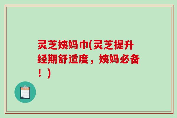 灵芝姨妈巾(灵芝提升经期舒适度，姨妈必备！)