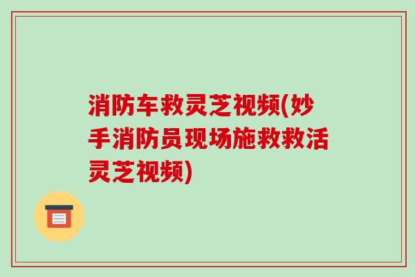 消防车救灵芝视频(妙手消防员现场施救救活灵芝视频)