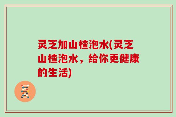 灵芝加山楂泡水(灵芝山楂泡水，给你更健康的生活)