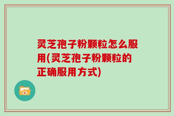 灵芝孢子粉颗粒怎么服用(灵芝孢子粉颗粒的正确服用方式)