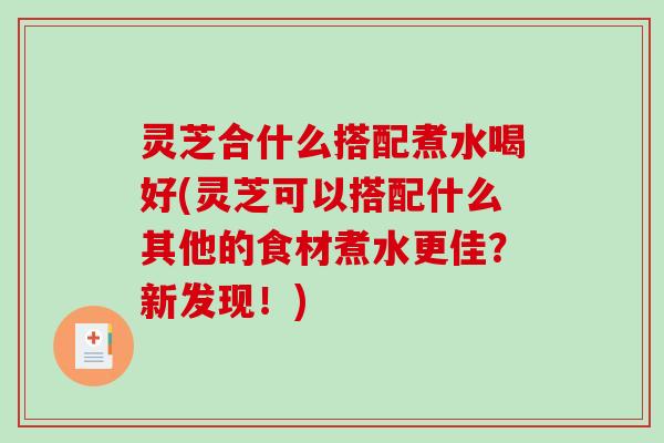 灵芝合什么搭配煮水喝好(灵芝可以搭配什么其他的食材煮水更佳？新发现！)
