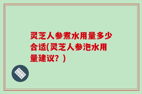 灵芝人参煮水用量多少合适(灵芝人参泡水用量建议？)