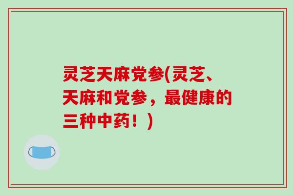 灵芝天麻党参(灵芝、天麻和党参，健康的三种！)