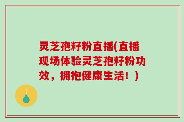 灵芝孢籽粉直播(直播现场体验灵芝孢籽粉功效，拥抱健康生活！)