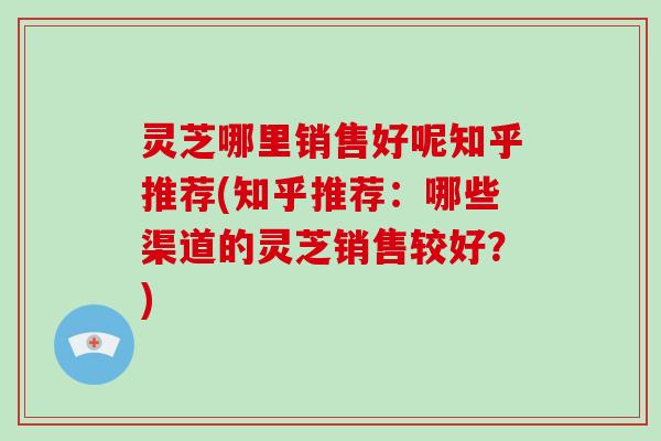 灵芝哪里销售好呢知乎推荐(知乎推荐：哪些渠道的灵芝销售较好？)