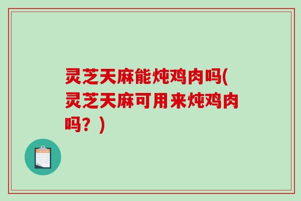 灵芝天麻能炖鸡肉吗(灵芝天麻可用来炖鸡肉吗？)