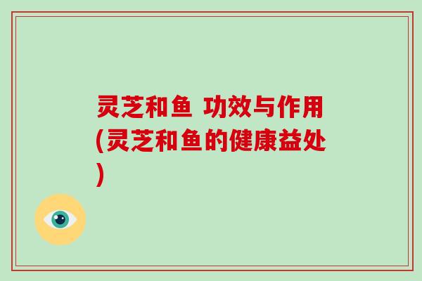 灵芝和鱼 功效与作用(灵芝和鱼的健康益处)