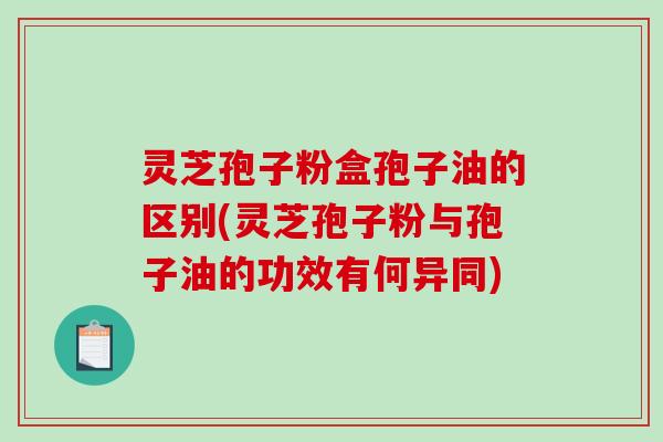 灵芝孢子粉盒孢子油的区别(灵芝孢子粉与孢子油的功效有何异同)
