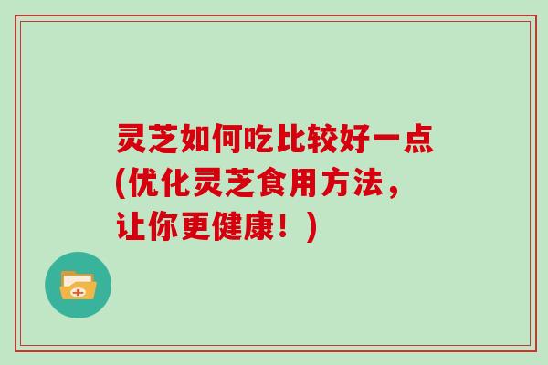 灵芝如何吃比较好一点(优化灵芝食用方法，让你更健康！)