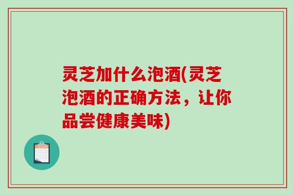 灵芝加什么泡酒(灵芝泡酒的正确方法，让你品尝健康美味)