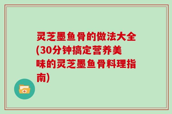 灵芝墨鱼骨的做法大全(30分钟搞定营养美味的灵芝墨鱼骨料理指南)