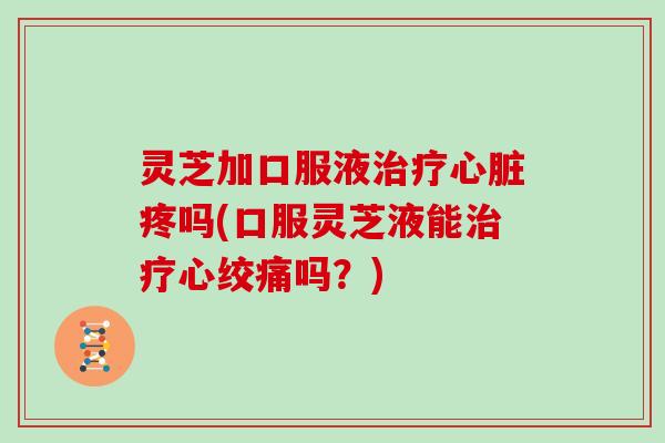 灵芝加口服液疼吗(口服灵芝液能吗？)