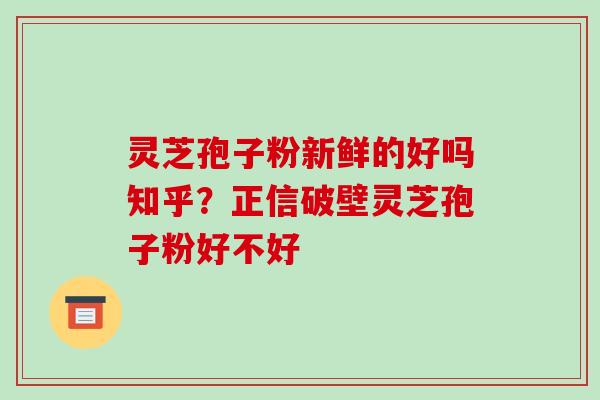 灵芝孢子粉新鲜的好吗知乎？正信破壁灵芝孢子粉好不好